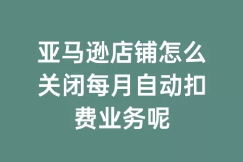亚马逊店铺怎么关闭每月自动扣费业务呢
