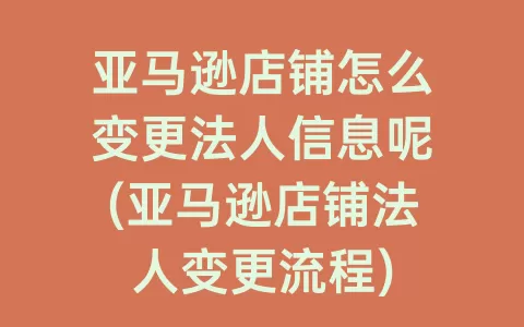 亚马逊店铺怎么变更法人信息呢(亚马逊店铺法人变更流程)