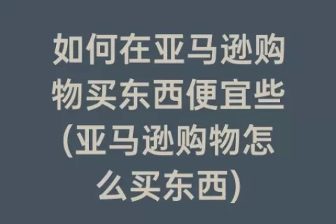 如何在亚马逊购物买东西便宜些(亚马逊购物怎么买东西)