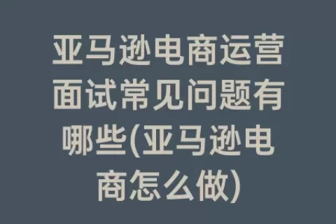 亚马逊电商运营面试常见问题有哪些(亚马逊电商怎么做)