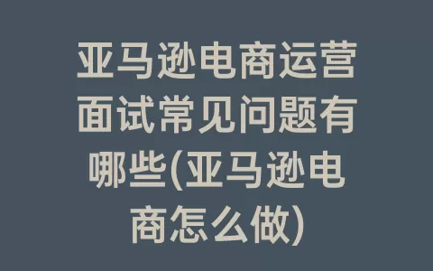 亚马逊电商运营面试常见问题有哪些(亚马逊电商怎么做)