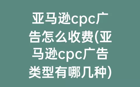 亚马逊cpc广告怎么收费(亚马逊cpc广告类型有哪几种)