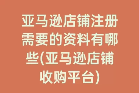 亚马逊店铺注册需要的资料有哪些(亚马逊店铺收购平台)
