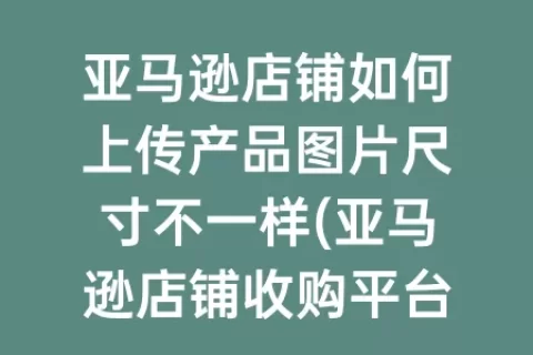 亚马逊店铺如何上传产品图片尺寸不一样(亚马逊店铺收购平台)