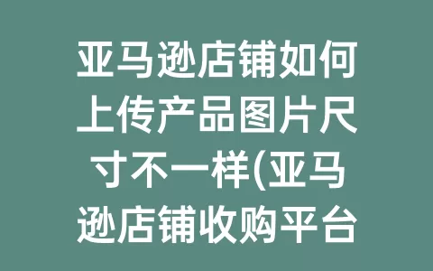 亚马逊店铺如何上传产品图片尺寸不一样(亚马逊店铺收购平台)