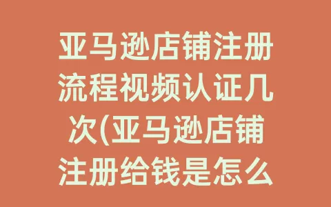 亚马逊店铺注册流程视频认证几次(亚马逊店铺注册给钱是怎么回事)