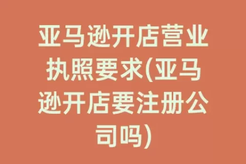 亚马逊开店营业执照要求(亚马逊开店要注册公司吗)