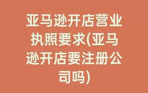 亚马逊开店营业执照要求(亚马逊开店要注册公司吗)