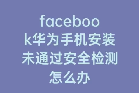 facebook华为手机安装未通过安全检测怎么办