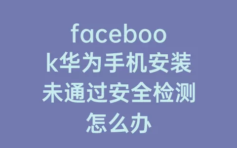 facebook华为手机安装未通过安全检测怎么办