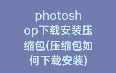 photoshop下载安装压缩包(压缩包如何下载安装)